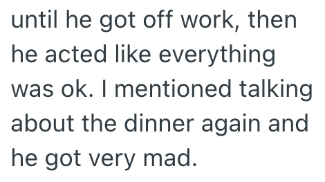until he got off work, then he acted like everything was ok. I mentioned talking about the dinner again and he got very mad.