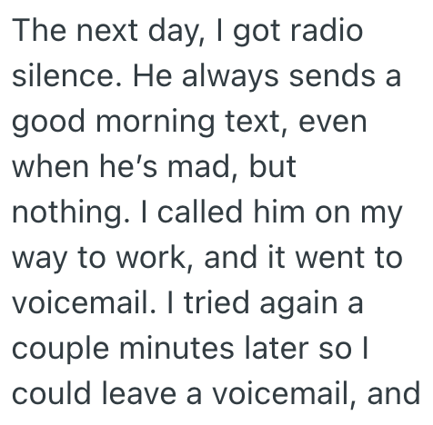 The next day, I got radio silence. He always sends a good morning text, even when he's mad, but nothing. I called him on my way to work, and it went to voicemail. I tried again a couple minutes later so I could leave a voicemail, and