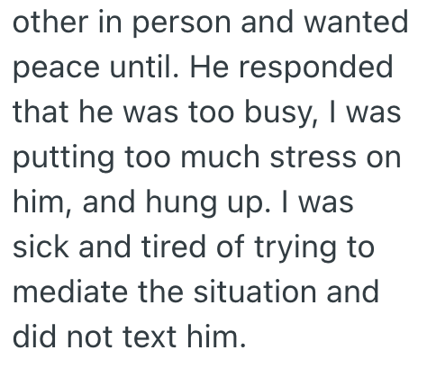other in person and wanted peace until. He responded that he was too busy, I was putting too much stress on him, and hung up. I was sick and tired of trying to mediate the situation and did not text him.