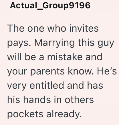 Actual_Group9196 The one who invites pays. Marrying this guy will be a mistake and your parents know. He's very entitled and has his hands in others pockets already.