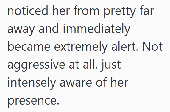 noticed her from pretty far away and immediately became extremely alert. Not aggressive at all, just intensely aware of her presence.