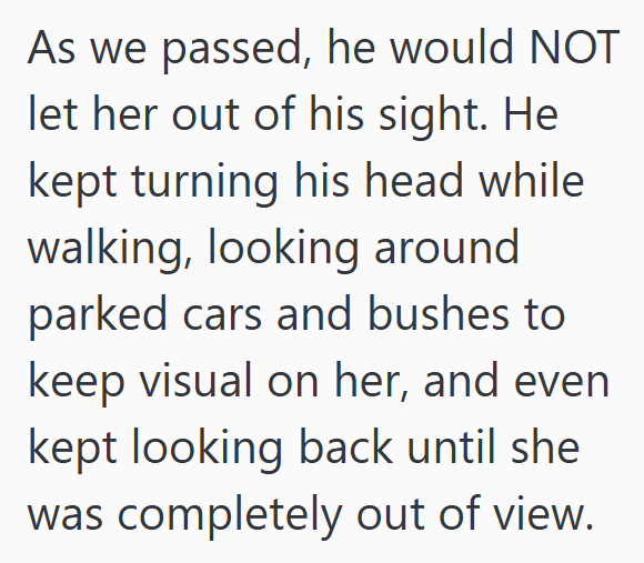As we passed, he would NOT let her out of his sight. He kept turning his head while walking, looking around parked cars and bushes to keep visual on her, and even kept looking back until she was completely out of view.