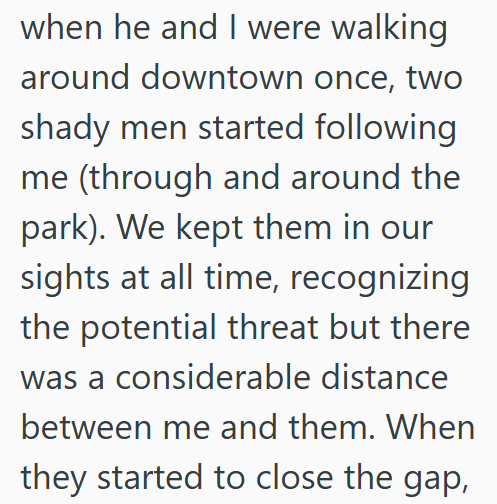 when he and I were walking around downtown once, two shady men started following me (through and around the park). We kept them in our sights at all time, recognizing the potential threat but there was a considerable distance between me and them. When they started to close the gap,
