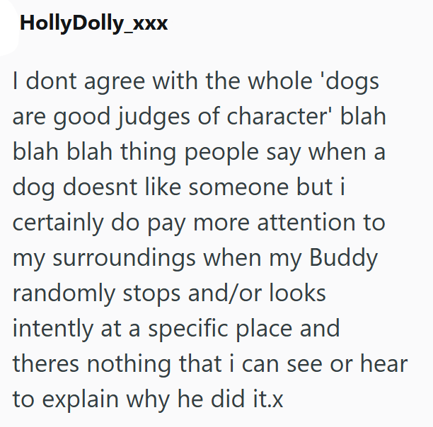 HollyDolly_xxx I dont agree with the whole 'dogs are good judges of character' blah blah blah thing people say when a dog doesnt like someone but i certainly do pay more attention to my surroundings when my Buddy randomly stops and/or looks intently at a specific place and theres nothing that i can see or hear to explain why he did it.x