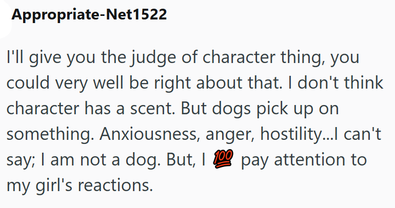 Appropriate-Net1522 I'll give you the judge of character thing, you could very well be right about that. I don't think character has a scent. But dogs pick up on something. Anxiousness, anger, hostility...I can't say; I am not a dog. But, I 100 pay attention to my girl's reactions.