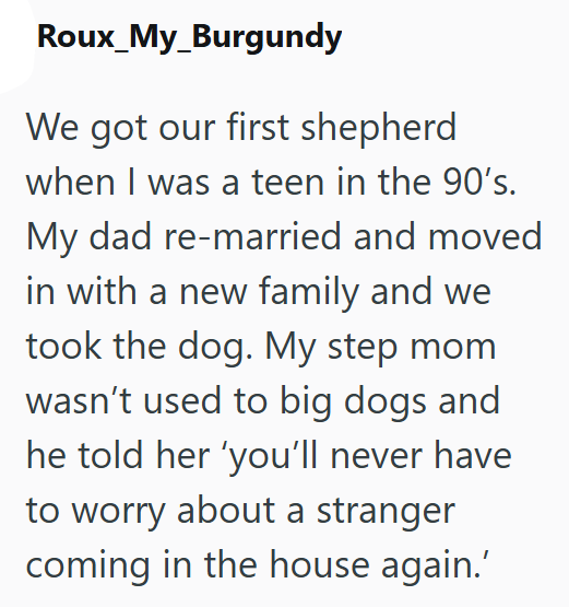 Roux_My_Burgundy We got our first shepherd when I was a teen in the 90's. My dad re-married and moved in with a new family and we took the dog. My step mom wasn't used to big dogs and he told her 'you'll never have to worry about a stranger coming in the house again.'