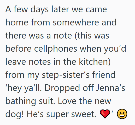 A few days later we came home from somewhere and there was a note (this was before cellphones when you'd leave notes in the kitchen) from my step-sister's friend 'hey ya'll. Dropped off Jenna's bathing suit. Love the new dog! He's super sweet. XD