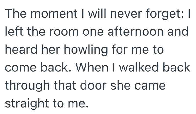 The moment I will never forget: I left the room one afternoon and heard her howling for me to come back. When I walked back through that door she came straight to me.