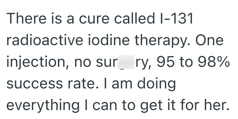 There is a cure called I-131 radioactive iodine therapy. One injection, no sur ry, 95 to 98% success rate. I am doing everything I can to get it for her.