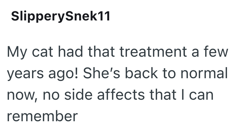 SlipperySnek11 My cat had that treatment a few years ago! She's back to normal now, no side affects that I can remember