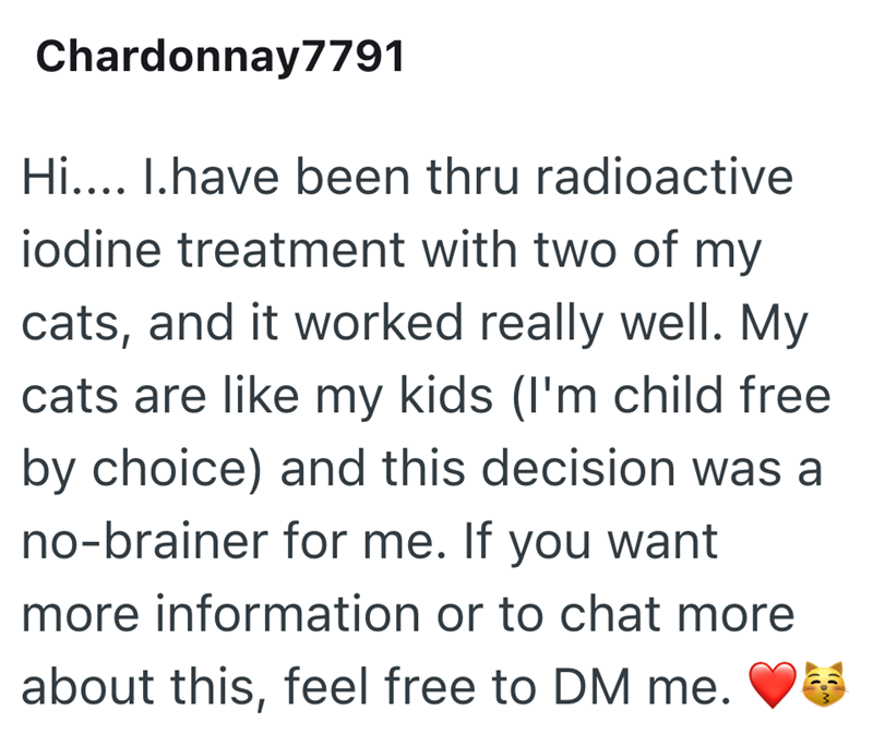 Chardonnay7791 Hi.... I.have been thru radioactive iodine treatment with two of my cats, and it worked really well. My cats are like my kids (I'm child free by choice) and this decision was a no-brainer for me. If you want more information or to chat more about this, feel free to DM me.