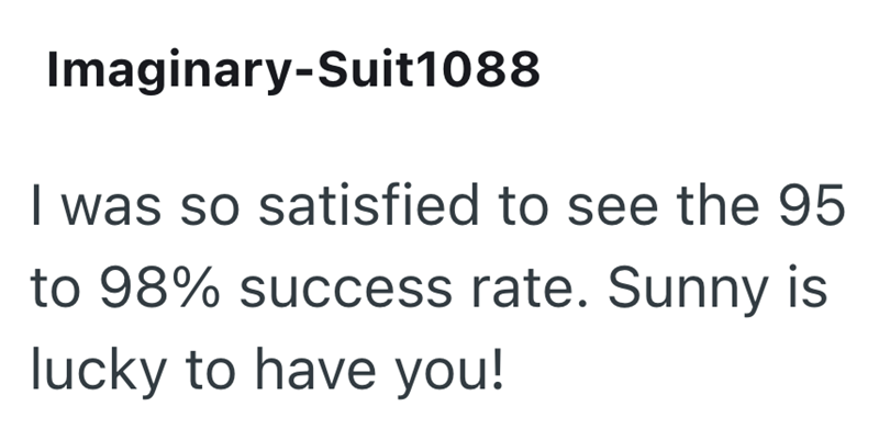 Imaginary-Suit1088 I was so satisfied to see the 95 to 98% success rate. Sunny is lucky to have you!