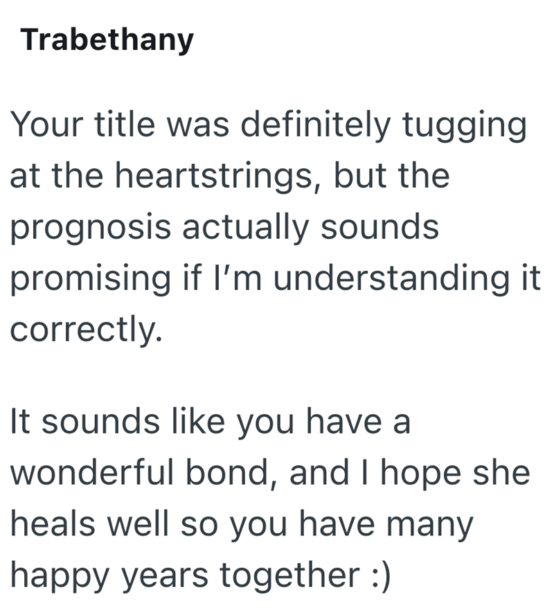 Trabethany Your title was definitely tugging at the heartstrings, but the prognosis actually sounds. promising if I'm understanding it correctly. It sounds like you have a wonderful bond, and I hope she heals well so you have many happy years together :)