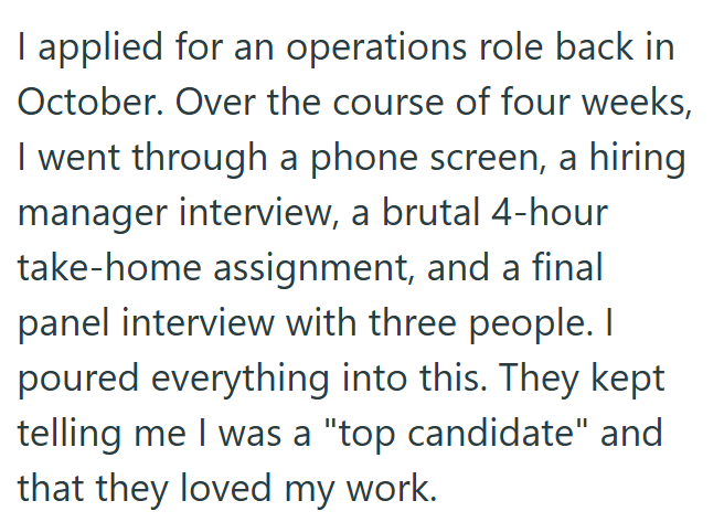 I applied for an operations role back in October. Over the course of four weeks, I went through a phone screen, a hiring manager interview, a brutal 4-hour take-home assignment, and a final panel interview with three people. I poured everything into this. They kept telling me I was a "top candidate" and that they loved my work.