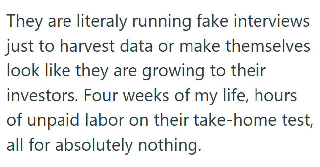 They are literaly running fake interviews just to harvest data or make themselves look like they are growing to their investors. Four weeks of my life, hours of unpaid labor on their take-home test, all for absolutely nothing.