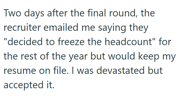 Two days after the final round, the recruiter emailed me saying they "decided to freeze the headcount" for the rest of the year but would keep my resume on file. I was devastated but accepted it.