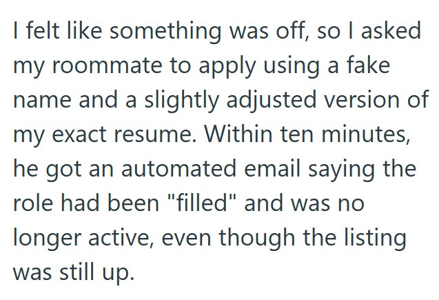 I felt like something was off, so I asked my roommate to apply using a fake name and a slightly adjusted version of my exact resume. Within ten minutes, he got an automated email saying the role had been "filled" and was no longer active, even though the listing was still up.