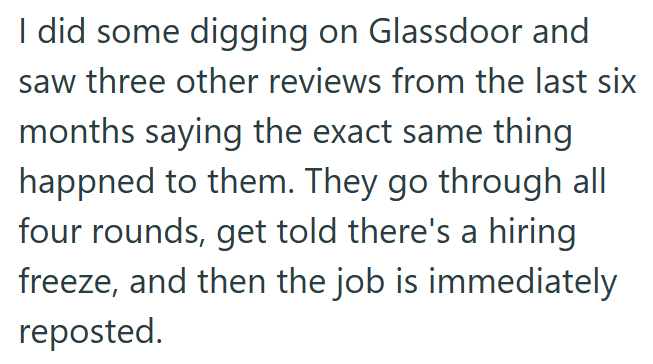 I did some digging on Glassdoor and saw three other reviews from the last six months saying the exact same thing happned to them. They go through all four rounds, get told there's a hiring freeze, and then the job is immediately reposted.