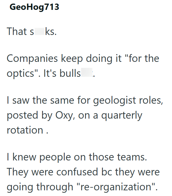 GeoHog713 That s ks. Companies keep doing it "for the optics". It's bulls. I saw the same for geologist roles, posted by Oxy, on a quarterly rotation. I knew people on those teams. They were confused bc they were going through "re-organization".