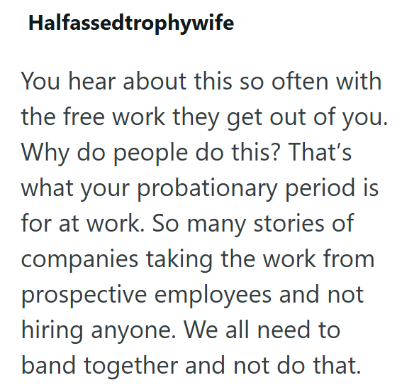 Halfassedtrophywife You hear about this so often with the free work they get out of you. Why do people do this? That's what your probationary period is for at work. So many stories of companies taking the work from prospective employees and not hiring anyone. We all need to band together and not do that.