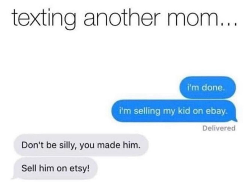 texting another mom... i'm done. i'm selling my kid on ebay. Don't be silly, you made him. Sell him on etsy! Delivered