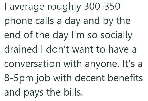 I average roughly 300-350 phone calls a day and by the end of the day I'm so socially drained I don't want to have a conversation with anyone. It's a 8-5pm job with decent benefits and pays the bills.