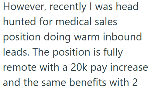 However, recently I was head hunted for medical sales position doing warm inbound leads. The position is fully remote with a 20k pay increase and the same benefits with 2