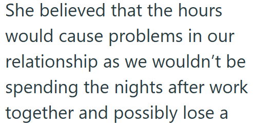 She believed that the hours would cause problems in our relationship as we wouldn't be spending the nights after work together and possibly lose a
