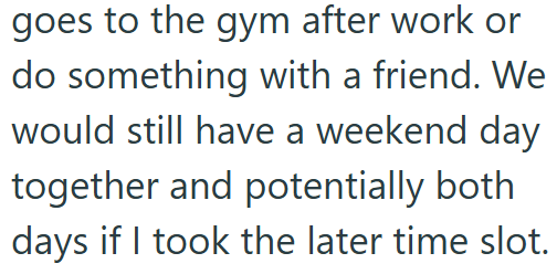 goes to the gym after work or do something with a friend. We would still have a weekend day together and potentially both days if I took the later time slot.