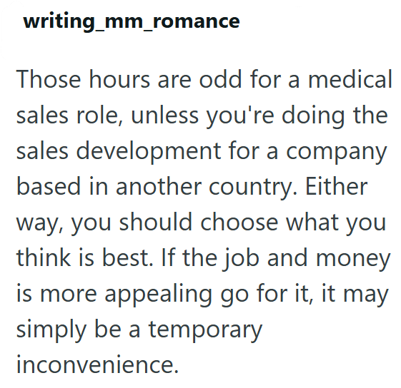 writing_mm_romance Those hours are odd for a medical sales role, unless you're doing the sales development for a company based in another country. Either way, you should choose what you think is best. If the job and money is more appealing go for it, it may simply be a temporary inconvenience.