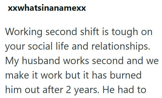 xxwhatsinanamexx Working second shift is tough on your social life and relationships. My husband works second and we make it work but it has burned him out after 2 years. He had to
