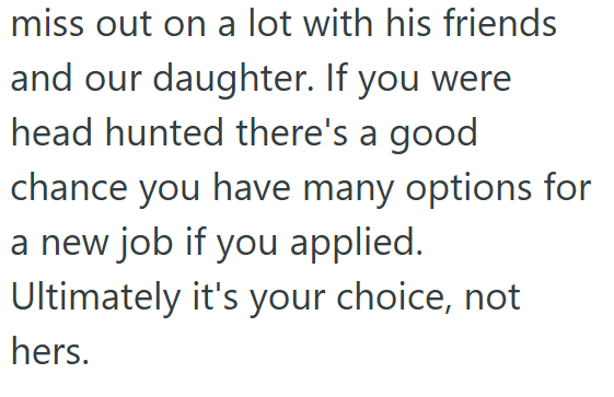 miss out on a lot with his friends and our daughter. If you were head hunted there's a good chance you have many options for a new job if you applied. Ultimately it's your choice, not hers.