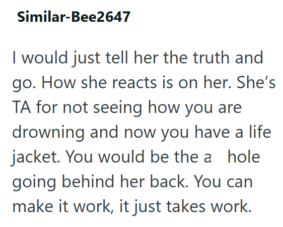 Similar-Bee2647 I would just tell her the truth and go. How she reacts is on her. She's TA for not seeing how you are drowning and now you have a life jacket. You would be the a hole going behind her back. You can make it work, it just takes work.