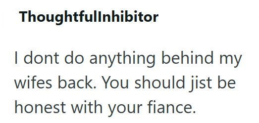 Thoughtfullnhibitor I dont do anything behind my wifes back. You should jist be honest with your fiance.