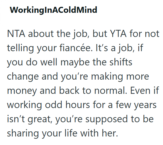 WorkingInACold Mind NTA about the job, but YTA for not telling your fiancée. It's a job, if you do well maybe the shifts change and you're making more money and back to normal. Even if working odd hours for a few years isn't great, you're supposed to be sharing your life with her.