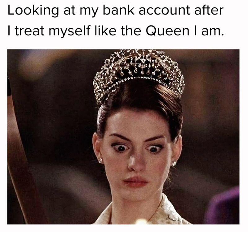 Looking at my bank account after I treat myself like the Queen I am.