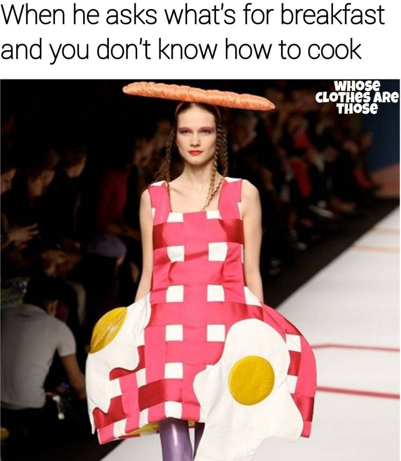 When he asks what's for breakfast and you don't know how to cook WHOSE CLOTHES ARE THOSE
