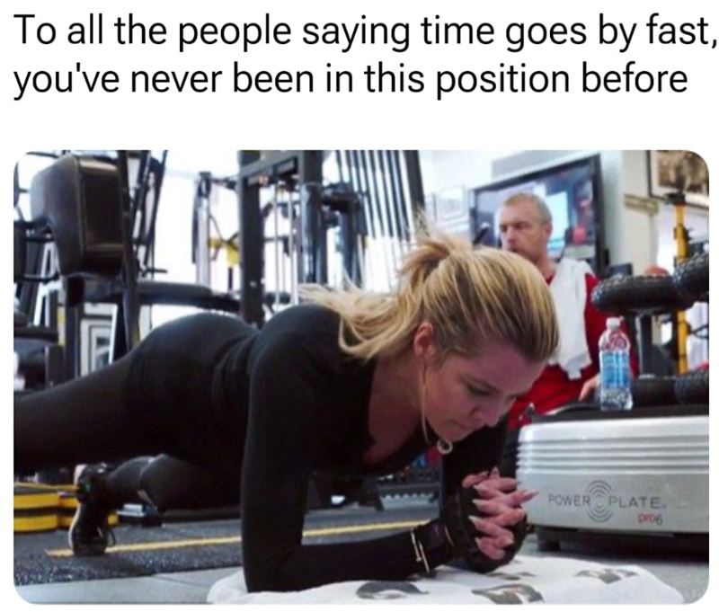 To all the people saying time goes by fast, you've never been in this position before E POWER PLATE. prog