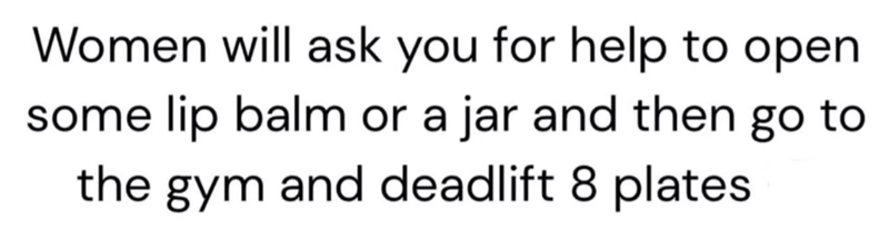 Women will ask you for help to open some lip balm or a jar and then go to the gym and deadlift 8 plates