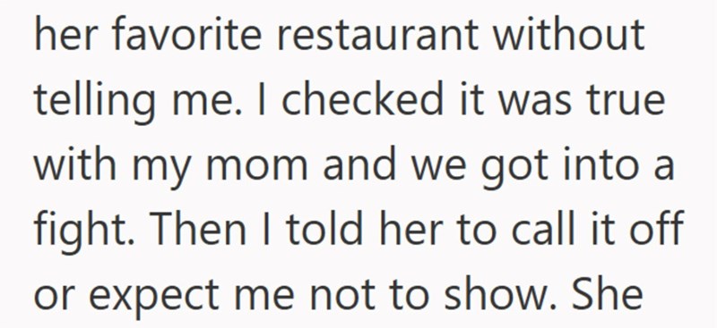 her favorite restaurant without telling me. I checked it was true with my mom and we got into a fight. Then I told her to call it off or expect me not to show. She