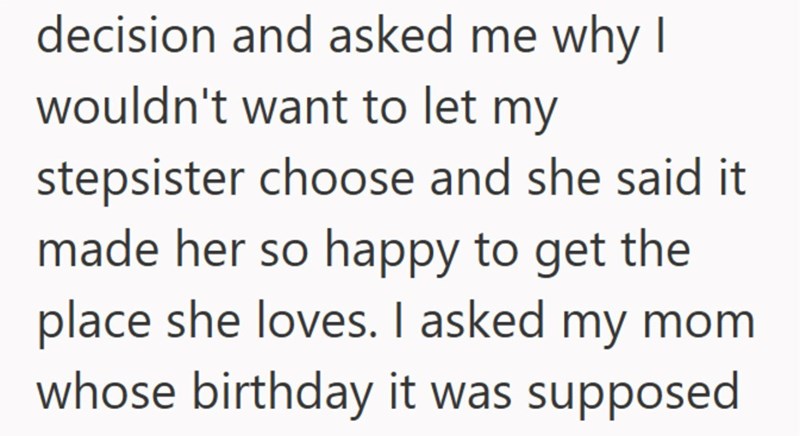 decision and asked me why I wouldn't want to let my stepsister choose and she said it made her so happy to get the place she loves. I asked my mom whose birthday it was supposed