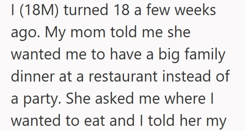 I (18M) turned 18 a few weeks ago. My mom told me she wanted me to have a big family dinner at a restaurant instead of a party. She asked me where I wanted to eat and I told her my