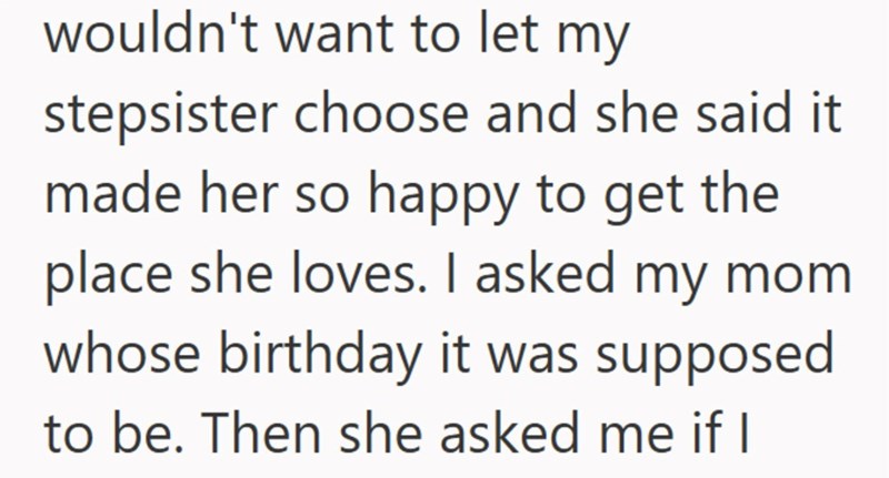 wouldn't want to let my stepsister choose and she said it made her so happy to get the place she loves. I asked my mom whose birthday it was supposed to be. Then she asked me if I