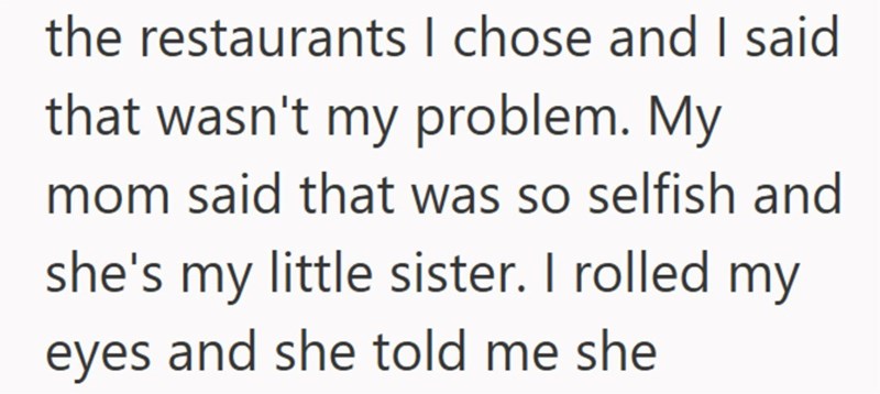 the restaurants I chose and I said that wasn't my problem. My mom said that was so selfish and she's my little sister. I rolled my eyes and she told me she