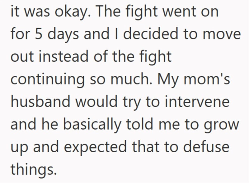 it was okay. The fight went on for 5 days and I decided to move out instead of the fight continuing so much. My mom's husband would try to intervene and he basically told me to grow up and expected that to defuse things.