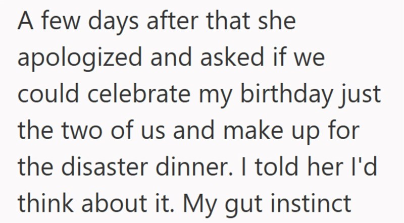A few days after that she apologized and asked if we could celebrate my birthday just the two of us and make up for the disaster dinner. I told her I'd think about it. My gut instinct