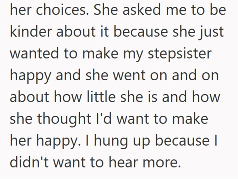 her choices. She asked me to be kinder about it because she just wanted to make my stepsister happy and she went on and on about how little she is and how she thought I'd want to make her happy. I hung up because I didn't want to hear more.