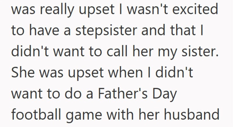 was really upset I wasn't excited to have a stepsister and that I didn't want to call her my sister. She was upset when I didn't want to do a Father's Day football game with her husband