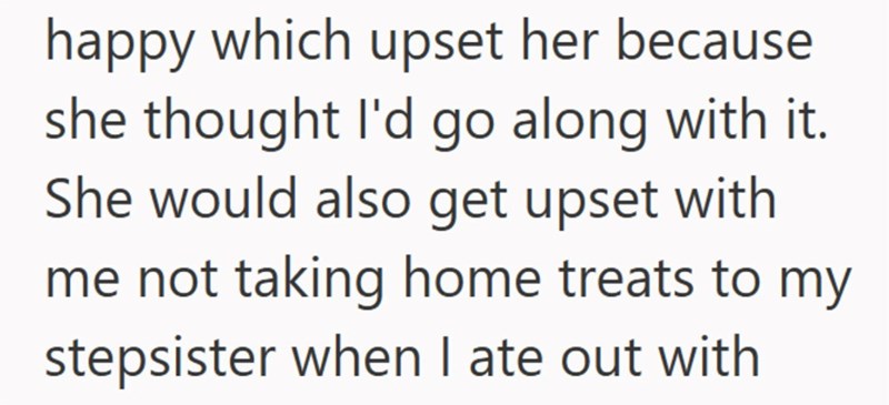happy which upset her because she thought I'd go along with it. She would also get upset with me not taking home treats to my stepsister when I ate out with