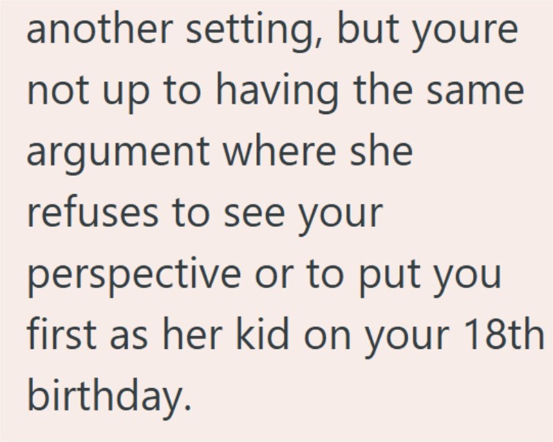 another setting, but youre not up to having the same argument where she refuses to see your perspective or to put you first as her kid on your 18th birthday.